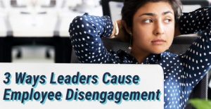 3 Ways Leaders Cause Employee Disengagement